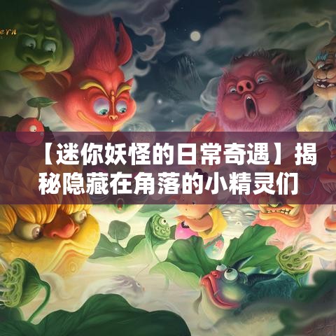 【迷你妖怪的日常奇遇】揭秘隐藏在角落的小精灵们，从亲密互动到探索未知，一起探索他们的奇幻世界！